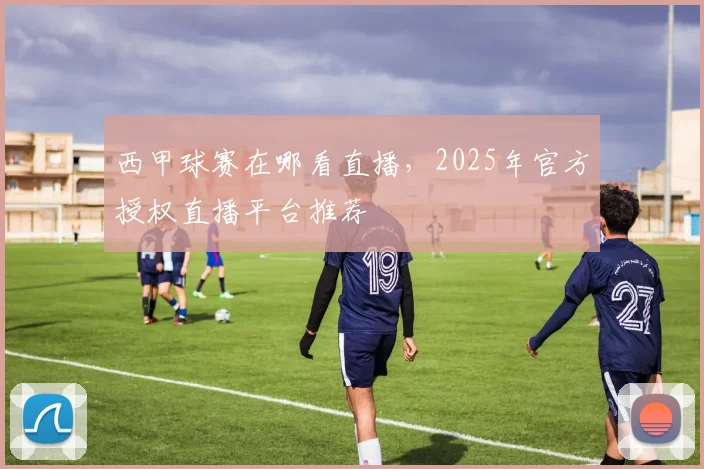 西甲球赛在哪看直播，2025年官方授权直播平台推荐