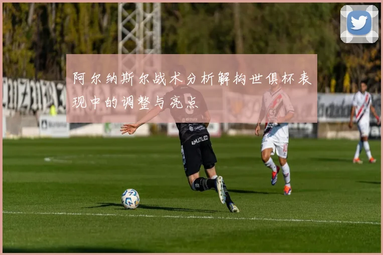 阿尔纳斯尔战术分析解构世俱杯表现中的调整与亮点