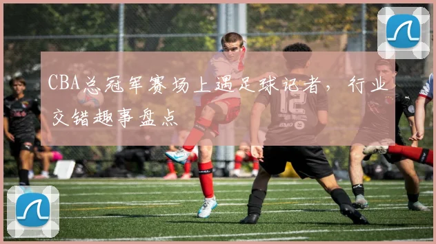 CBA总冠军赛场上遇足球记者,行业交错趣事盘点