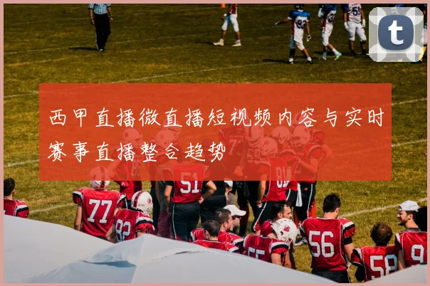 西甲直播微直播短视频内容与实时赛事直播整合趋势
