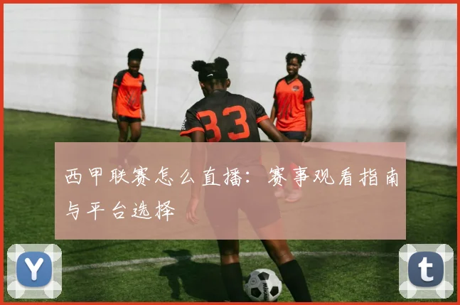 西甲联赛怎么直播：赛事观看指南与平台选择